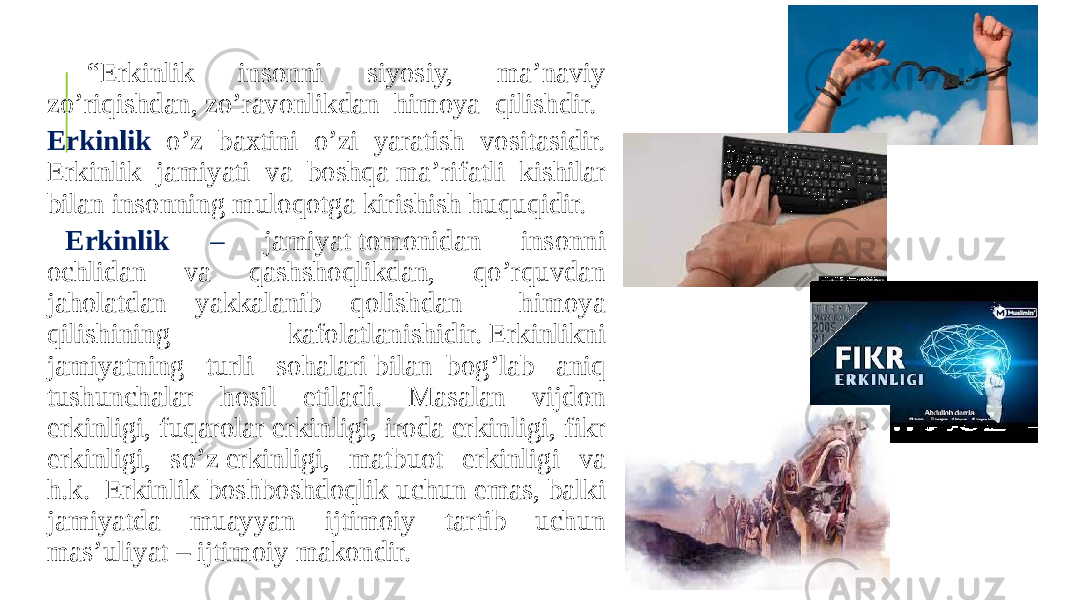  “ Erkinlik insonni siyosiy, ma’naviy zo’riqishdan, zo’ravonlikdan  himoya  qilishdir.  Erkinlik o’z baxtini o’zi yaratish vositasidir. Erkinlik jamiyati va boshqa ma’rifatli kishilar bilan insonning muloqotga kirishish huquqidir. Erkinlik – jamiyat tomonidan insonni ochlidan va qashshoqlikdan, qo’rquvdan jaholatdan yakkalanib qolishdan himoya qilishining kafolatlanishidir. Erkinlikni jamiyatning turli sohalari bilan  bog’lab aniq tushunchalar hosil etiladi. Masalan vijdon erkinligi, fuqarolar erkinligi, iroda erkinligi, fikr erkinligi, so’z erkinligi, matbuot erkinligi va h.k.  Erkinlik boshboshdoqlik uchun emas, balki jamiyatda muayyan ijtimoiy tartib uchun mas’uliyat – ijtimoiy makondir. 