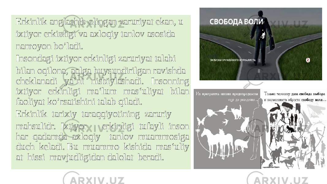 Erkinlik anglashib olingan zaruriyat ekan, u  ixtiyor erkinligi va axloqiy tanlov asosida  namoyon bo’ladi.   Insondagi ixtiyor erkinligi zaruriyat talabi  bilan oqilona, aqlga buysundirilgan ravishda  cheklanadi ya‘ni nisbiylashadi. Insonning ixtiyor erkinligi ma‘lum mas‘uliyat bilan faoliyat ko’rsatishini talab qiladi.   Erkinlik  tarixiy  taraqqiyotining  zaruriy   mahsulidr.  Ixtiyor  erkinligi  tufayli  inson har  qadamda  axloqiy  tanlov  muammosiga duch  keladi. Bu  muammo  kishida  mas‘uliy at  hissi  mavjudligidan dalolat  beradi.  