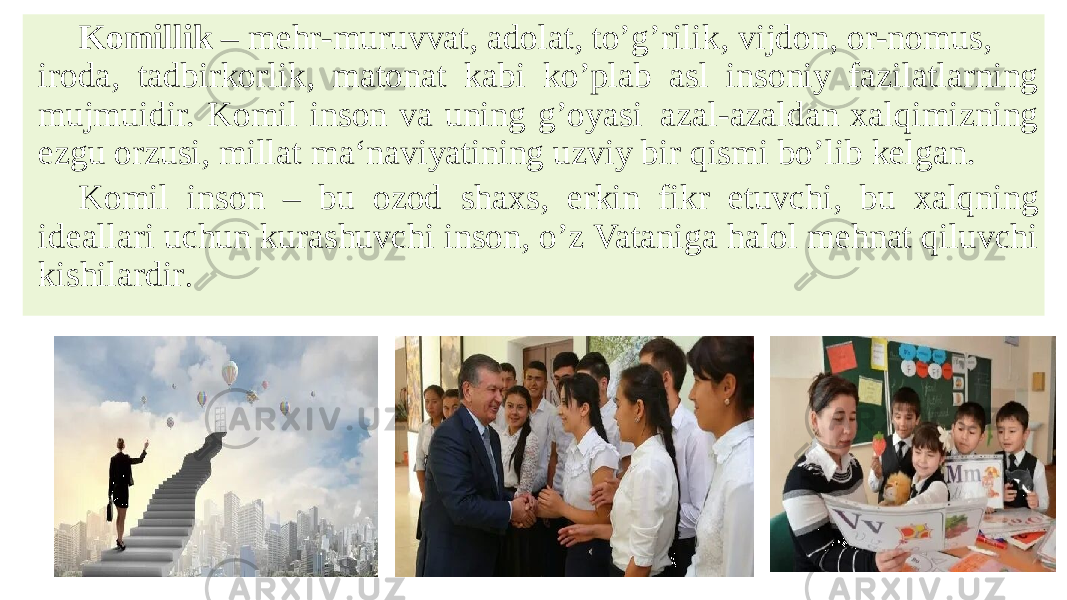 Komillik  – mehr-muruvvat, adolat, to’g’rilik, vijdon, or-nomus, iroda, tadbirkorlik, matonat kabi ko’plab asl insoniy fazilatlarning mujmuidir. Komil inson va uning g’oyasi  azal-azaldan xalqimizning ezgu orzusi, millat ma‘naviyatining uzviy bir qismi bo’lib kelgan. Komil inson – bu ozod shaxs, erkin fikr etuvchi, bu xalqning ideallari uchun kurashuvchi inson, o’z Vataniga halol mehnat qiluvchi kishilardir .  