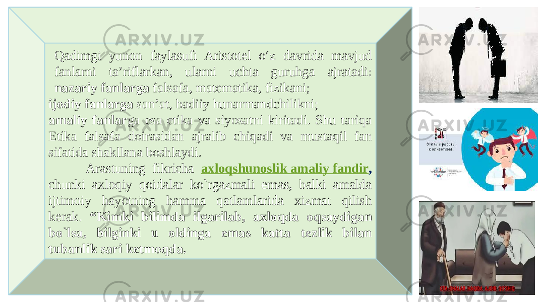 Qadimgi yunon faylasufi Aristotel o‘z davrida mavjud fanlarni ta’riflarkan, ularni uchta guruhga ajratadi: nazariy fanlarga falsafa, matematika, fizikani; ijodiy fanlarga san’at, badiiy hunarmandchilikni; amaliy fanlar ga esa etika va siyosatni kiritadi. Shu tariqa Etika falsafa doirasidan ajralib chiqadi va mustaqil fan sifatida shakllana boshlaydi. Arastuning fikricha axloqshunoslik amaliy fandir , chunki axloqiy qoidalar ko`rgazmali emas, balki amalda ijtimoiy hayotning hamma qatlamlarida xizmat qilish kerak. “Kimki bilimda ilgarilab, axloqda oqsaydigan bo`lsa, bilginki u oldinga emas katta tezlik bilan tubanlik sari ketmoqda. 