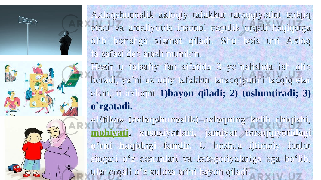 Axloqshunoslik axloqiy tafakkur taraqqiyotini tadqiq etadi va amaliyotda insonni ezgulik orqali haqiqatga olib borishga xizmat qiladi. Shu bois uni Axloq falsafasi deb atash mumkin. Hozir u falsafiy fan sifatida 3 yo`nalishda ish olib boradi, ya`ni axloqiy tafakkur taraqqiyotini tadqiq etar ekan, u axloqni 1)bayon qiladi; 2) tushuntiradi; 3) o`rgatadi. «Etika» (axloqshunoslik)–axloqning kelib chiqishi, mohiyati , xususiyatlari, jamiyat taraqqiyotidagi o‘rni haqidagi fandir. U boshqa ijtimoiy fanlar singari o‘z qonunlari va kategoriyalariga ega bo‘lib, ular orqali o‘z xulosalarini bayon qiladi. 