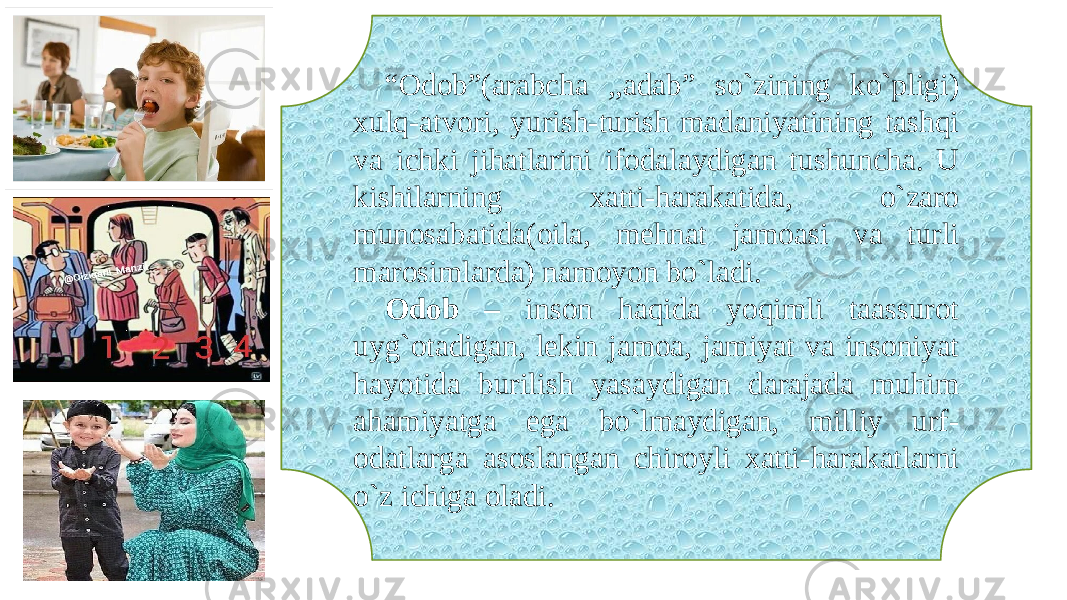 “ Odob”(arabcha ,,adab” so`zining ko`pligi) xulq-atvori, yurish-turish madaniyatining tashqi va ichki jihatlarini ifodalaydigan tushuncha. U kishilarning xatti-harakatida, o`zaro munosabatida(oila, mehnat jamoasi va turli marosimlarda) namoyon bo`ladi. Odob – inson haqida yoqimli taassurot uyg`otadigan, lekin jamoa, jamiyat va insoniyat hayotida burilish yasaydigan darajada muhim ahamiyatga ega bo`lmaydigan, milliy urf- odatlarga asoslangan chiroyli xatti-harakatlarni o`z ichiga oladi. 
