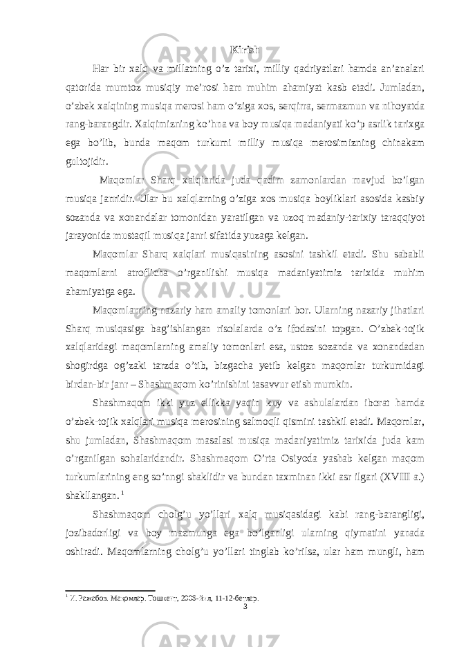 Kirish Har bir xalq va millatning o’z tarixi, milliy qadriyatlari hamda an’analari qatorida mumtoz musiqiy me’rosi ham muhim ahamiyat kasb etadi. Jumladan, o’zbek xalqining musiqa merosi ham o’ziga xos, serqirra, sermazmun va nihoyatda rang-barangdir. Xalqimizning ko’hna va boy musiqa madaniyati ko’p asrlik tarixga ega bo’lib, bunda maqom turkumi milliy musiqa merosimizning chinakam gultojidir. Maqomlar Sharq xalqlarida juda qadim zamonlardan mavjud bo’lgan musiqa janridir. Ular bu xalqlarning o’ziga xos musiqa boyliklari asosida kasbiy sozanda va xonandalar tomonidan yaratilgan va uzoq madaniy-tarixiy taraqqiyot jarayonida mustaqil musiqa janri sifatida yuzaga kelgan. Maqomlar Sharq xalqlari musiqasining asosini tashkil etadi. Shu sababli maqomlarni atroflicha o’rganilishi musiqa madaniyatimiz tarixida muhim ahamiyatga ega. Maqomlarning nazariy ham amaliy tomonlari bor. Ularning nazariy jihatlari Sharq musiqasiga bag’ishlangan risolalarda o’z ifodasini topgan. O’zbek-tojik xalqlaridagi maqomlarning amaliy tomonlari esa, ustoz sozanda va xonandadan shogirdga og’zaki tarzda o’tib, bizgacha yetib kelgan maqomlar turkumidagi birdan-bir janr – Shashmaqom ko’rinishini tasavvur etish mumkin. Shashmaqom ikki yuz ellikka yaqin kuy va ashulalardan iborat hamda o’zbek-tojik xalqlari musiqa merosining salmoqli qismini tashkil etadi. Maqomlar, shu jumladan, Shashmaqom masalasi musiqa madaniyatimiz tarixida juda kam o’rganilgan sohalaridandir. Shashmaqom O’rta Osiyoda yashab kelgan maqom turkumlarining eng so’nngi shaklidir va bundan taxminan ikki asr ilgari (XVIII a.) shakllangan. 1 Shashmaqom cholg’u yo’llari xalq musiqasidagi kabi rang-barangligi, jozibadorligi va boy mazmunga ega bo’lganligi ularning qiymatini yanada oshiradi. Maqomlarning cholg’u yo’llari tinglab ko’rilsa, ular ham mungli, ham 1 И. Ражабов. Мақомлар. Тошкент, 2006-йил, 11-12-бетлар. 3 