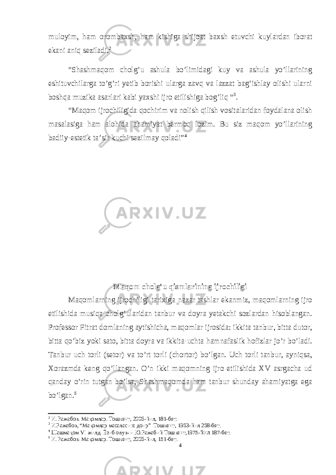 muloyim, ham orombaxsh, ham kishiga shijoat baxsh etuvchi kuylardan iborat ekani aniq seziladi. 2 “Shashmaqom cholg’u ashula bo’limidagi kuy va ashula yo’llarining eshituvchilarga to’g’ri yetib borishi ularga zavq va lazzat bag’ishlay olishi ularni boshqa muzika asarlari kabi yaxshi ijro etilishiga bog’liq “ 3 . “Maqom ijrochiligida qochirim va nolish qilish vositalaridan foydalana olish masalasiga ham alohida ahamiyat bermoq lozim. Bu siz maqom yo’llarining badiiy-estetik ta’sir kuchi sezilmay qoladi” 4 Maqom cholg’u qismlarining ijrochiligi Maqomlarning ijrochiligi tarixiga nazar tashlar ekanmiz, maqomlarning ijro etilishida musiqa cholg’ularidan tanbur va doyra yetakchi sozlardan hisoblangan. Professor Fitrat domlaning aytishicha, maqomlar ijrosida: ikkita tanbur, bitta dutor, bitta qo’biz yoki sato, bitta doyra va ikkita-uchta hamnafaslik hofizlar jo’r bo’ladi. Tanbur uch torli (setor) va to’rt torli (chortor) bo’lgan. Uch torli tanbur, ayniqsa, Xorazmda keng qo’llangan. O’n ikki maqomning ijro etilishida XV asrgacha ud qanday o’rin tutgan bo’lsa, Shashmaqomda ham tanbur shunday ahamiyatga ega bo’lgan. 5 2 И. Ражабов. Мақомлар. Тошкент, 2006-йил, 181-бет. 3 И.Ражабов, “Мақомлар масаласига доир” Тошкент, 1963 -йил 268-бет. 4 Шашмақом VI жилд. Ёзиб олувчи Ю.Ражабий Тошкент,1975- йил 187-бет. 5 И. Ражабов. Мақомлар. Тошкент, 2006-йил, 1 5 1-бет. 4 