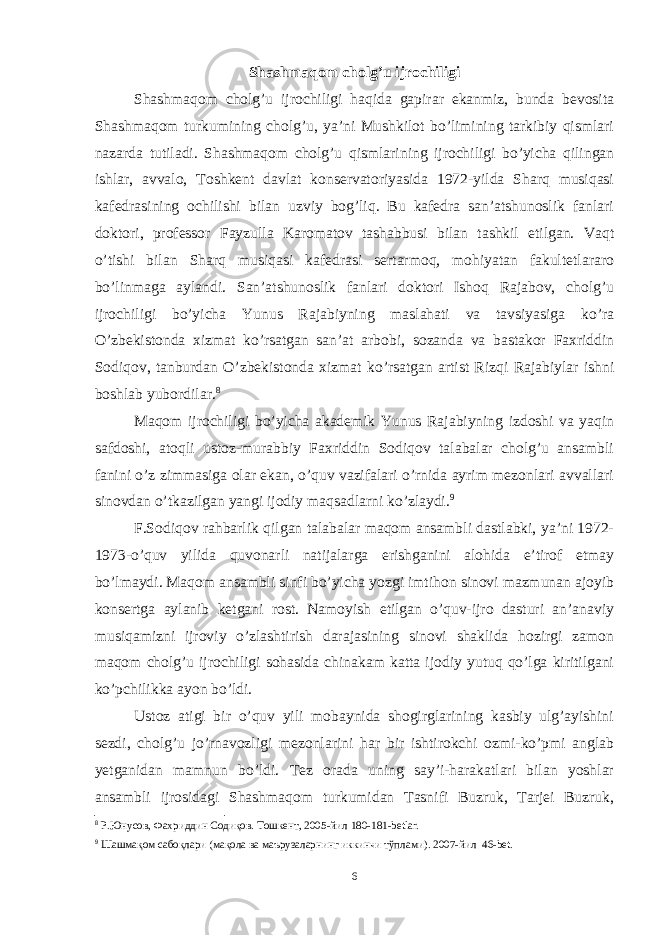 Shashmaqom cholg’u ijrochiligi Shashmaqom cholg’u ijrochiligi haqida gapirar ekanmiz, bunda bevosita Shashmaqom turkumining cholg’u, ya’ni Mushkilot bo’limining tarkibiy qismlari nazarda tutiladi. Shashmaqom cholg’u qismlarining ijrochiligi bo’yicha qilingan ishlar, avvalo, Toshkent davlat konservatoriyasida 1972-yilda Sharq musiqasi kafedrasining ochilishi bilan uzviy bog’liq. Bu kafedra san’atshunoslik fanlari doktori, professor Fayzulla Karomatov tashabbusi bilan tashkil etilgan. Vaqt o’tishi bilan Sharq musiqasi kafedrasi sertarmoq, mohiyatan fakultetlararo bo’linmaga aylandi. San’atshunoslik fanlari doktori Ishoq Rajabov, cholg’u ijrochiligi bo’yicha Yunus Rajabiyning maslahati va tavsiyasiga ko’ra O’zbekistonda xizmat ko’rsatgan san’at arbobi, sozanda va bastakor Faxriddin Sodiqov, tanburdan O’zbekistonda xizmat ko’rsatgan artist Rizqi Rajabiylar ishni boshlab yubordilar. 8 Maqom ijrochiligi bo’yicha akademik Yunus Rajabiyning izdoshi va yaqin safdoshi, atoqli ustoz-murabbiy Faxriddin Sodiqov talabalar cholg’u ansambli fanini o’z zimmasiga olar ekan, o’quv vazifalari o’rnida ayrim mezonlari avvallari sinovdan o’tkazilgan yangi ijodiy maqsadlarni ko’zlaydi. 9 F.Sodiqov rahbarlik qilgan talabalar maqom ansambli dastlabki, ya’ni 1972- 1973-o’quv yilida quvonarli natijalarga erishganini alohida e’tirof etmay bo’lmaydi. Maqom ansambli sinfi bo’yicha yozgi imtihon sinovi mazmunan ajoyib konsertga aylanib ketgani rost. Namoyish etilgan o’quv-ijro dasturi an’anaviy musiqamizni ijroviy o’zlashtirish darajasining sinovi shaklida hozirgi zamon maqom cholg’u ijrochiligi sohasida chinakam katta ijodiy yutuq qo’lga kiritilgani ko’pchilikka ayon bo’ldi. Ustoz atigi bir o’quv yili mobaynida shogirglarining kasbiy ulg’ayishini sezdi, cholg’u jo’rnavozligi mezonlarini har bir ishtirokchi ozmi-ko’pmi anglab yetganidan mamnun bo’ldi. Tez orada uning say’i-harakatlari bilan yoshlar ansambli ijrosidagi Shashmaqom turkumidan Tasnifi Buzruk, Tarjei Buzruk, 8 Р.Юнусов, Фахриддин Содиқов. Тошкент, 2005 -йил 180-181-betlar. 9 Шашмақом сабоқлари (мақола ва маърузаларнинг иккинчи тўплами). 2007-йил 46-bet. 6 