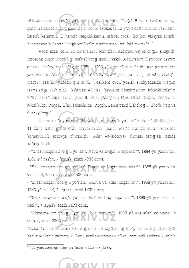 «Shashmaqom cholg’u yo’llari» nomida berilgan Tarjei Buzruk hozirgi kunga qadar barcha talaba va sozandalar uchun ixtisoslik bo’yicha dasturulamal vazifasini bajarib kelayotir. U hamon respublikamiz radiosi orqali bot-bot yangrab turadi, bundan esa ko’p sonli tinglovchilarimiz bahramand bo’lishi mumkin. 12 Vaqti soati kelib bu an’analarni Faxriddin Sodiqovning ishongan shogirdi, ustozona dutor ijrochiligi maktabining taniqli vakili Abdurahim Hamidov davom ettiradi. Uning boshchiligida 1985—1990-yillarda birin-ketin bitilgan grammafon yozuvlar alohida qimmatga ega bo’ldi. Zero, olti yil davomida jami 52 ta cholg’u maqom asarlari yoddan ijro etilib, Toshkent ovoz yozish studiyadasida magnit tasmalariga tushirildi. Bulardan 46 tasi bevosita Shashmaqom Mushkilotlarini to’liq tashkil etgan holda yana 6 tasi quyidagilar   ; Mushkiloti Dugoh, Talqinchai Mushkiloti Dugoh, Ufari Mushkiloti Dugoh, Samarqand Ushshog’i, Cho’li Iroq va Surnay Irog’i. Ushbu audio yozuvlar “Shashmaqom cholg’u yo’llari” turkumi sifatida jami 11 dona katta grammofon lappaklaridan iborat beshta alohida albom shaklida ko’paytirilib sotuvga chiqarildi. Bular «Melodiya» firmasi tamg’asi ostida ko’paytirildi:   - “Shashmaqom cholg’u yo’llari. Navo va Dugoh maqomlari”. 1984-yil yozuvlari, 1986-yil nashri, 2 lappak, adadi 2000 dona; - “Shashmaqom cholg’u yo’llari. Dugoh va Segoh maqomlari”. 1988-yil yozuvlari va nashri, 3 lappak, adadi 1500 dona; - “Shashmaqom cholg’u yo’llari. Buzruk va Rost maqomlari”. 1988-yil yozuvlari, 1989-yil nashri, 2 lappak, adadi 1500 dona; - “Shashmaqom cholg’u yo’llari. Rost va Iroq maqomlari”. 1989-yil yozuvlari va nashri, 2 lappak, adadi 31 00 dona; - “Shashmaqom cholg’u yo’llari. Iroq maqomi”. 19 90 -yil yozuvlari va nashri, 2 lappak, adadi 20 00 dona . Tezkorlik bilan amalga oshirilgan ushbu loyihaning ilmiy va amaliy ahamiyati hanuz saqlanib kelmoqda. Zero, yaxlit yondashuv bilan, namunali andozada, ta’bir 12 Р.Юнусов, Фахриддин Содиқов. Тошкент, 2005 -йил 186-bet. 8 