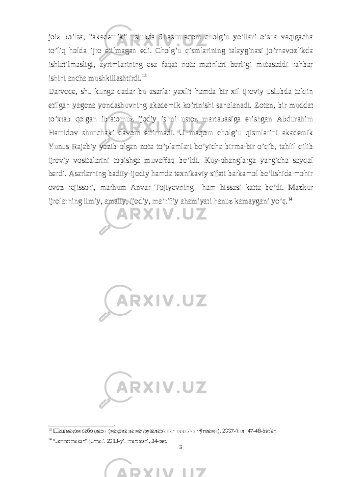 joiz bo’lsa, “ akademik ” uslubda Shashmaqom cholg’u yo’llari o’sha vaqtgacha to’liq holda ijro etilmagan edi. Cholg’u qismlarining talayginasi jo’rnavozlikda ishlatilmasligi, ayrimlarining esa faqat nota matnlari borligi mutasaddi rahbar ishini ancha mushkillashtirdi. 13 Darvoqe, shu kunga qadar bu asarlar yaxlit hamda bir xil ijroviy uslubda talqin etilgan yagona yondashuvning akademik ko’rinishi sanalanadi. Zotan, bir muddat to’xtab qolgan ibratomuz ijodiy ishni ustoz martabasiga erishgan Abdurahim Hamidov shunchaki davom ettirmadi. U maqom cholg’u qismlarini akademik Yunus Rajabiy yozib olgan nota to’plamlari bo’yicha birma-bir o’qib, tahlil qilib ijroviy vositalarini topishga muvaffaq bo’ldi. Kuy-ohanglarga yangicha sayqal berdi. Asarlarning badiiy-ijodiy hamda texnikaviy sifati barkamol bo’lishida mohir ovoz rejissori, marhum Anvar Tojiyevning ham hissasi katta bo’di. Mazkur ijrolarning ilmiy, amaliy, ijodiy, ma’rifiy ahamiyati hanuz kamaygani yo’q. 14 13 Шашмақом сабоқлари (мақола ва маърузаларнинг иккинчи тўплами). 2007-йил 47-48-betlar. 14 “Jannatmakon” jurnali. 2013-yil mart soni, 34-bet. 9 