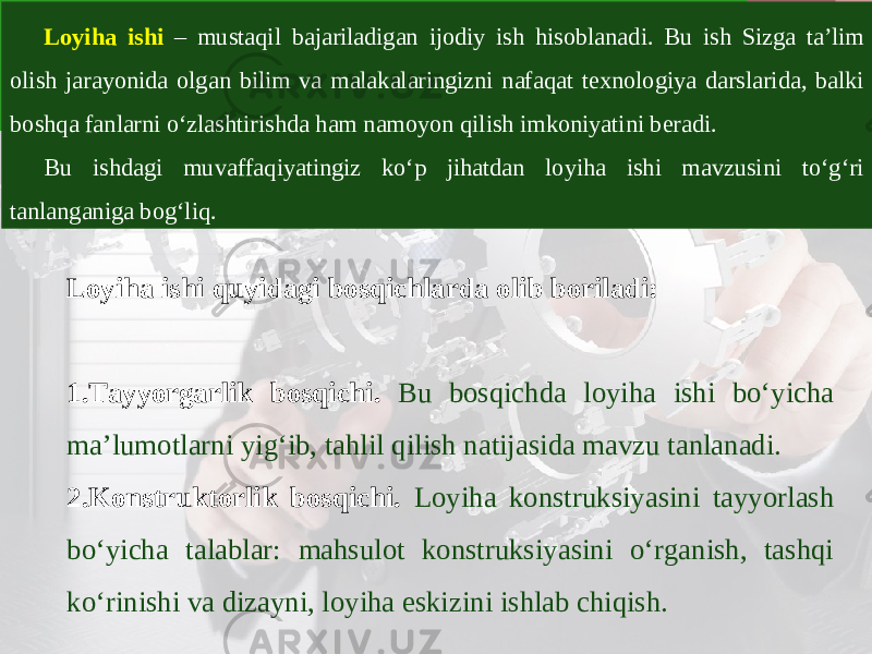 Loyiha ishi – mustaqil bajariladigan ijodiy ish hisoblanadi. Bu ish Sizga ta’lim olish jarayonida olgan bilim va malakalaringizni nafaqat texnologiya darslarida, balki boshqa fanlarni o‘zlashtirishda ham namoyon qilish imkoniyatini beradi. Bu ishdagi muvaffaqiyatingiz ko‘p jihatdan loyiha ishi mavzusini to‘g‘ri tanlanganiga bog‘liq. Loyiha ishi quyidagi bosqichlarda olib boriladi: 1. Tayyorgarlik bosqichi. Bu bosqichda loyiha ishi bo‘yicha ma’lumotlarni yig‘ib, tahlil qilish natijasida mavzu tanlanadi. 2. Konstruktorlik bosqichi. Loyiha konstruksiyasini tayyorlash bo‘yicha talablar: mahsulot konstruksiyasini o‘rganish, tashqi ko‘rinishi va dizayni, loyiha eskizini ishlab chiqish. 