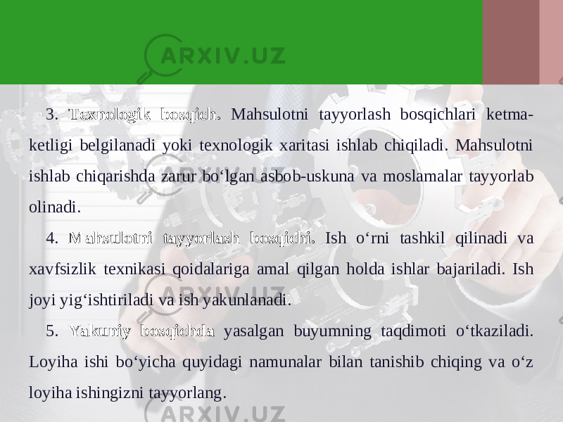 3. Texnologik bosqich. Mahsulotni tayyorlash bosqichlari ketma- ketligi belgilanadi yoki texnologik xaritasi ishlab chiqiladi. Mahsulotni ishlab chiqarishda zarur bo‘lgan asbob-uskuna va moslamalar tayyorlab olinadi. 4. Mahsulotni tayyorlash bosqichi. Ish o‘rni tashkil qilinadi va xavfsizlik texnikasi qoidalariga amal qilgan holda ishlar bajariladi. Ish joyi yig‘ishtiriladi va ish yakunlanadi. 5. Yakuniy bosqichda yasalgan buyumning taqdimoti o‘tkaziladi. Loyiha ishi bo‘yicha quyidagi namunalar bilan tanishib chiqing va o‘z loyiha ishingizni tayyorlang. 