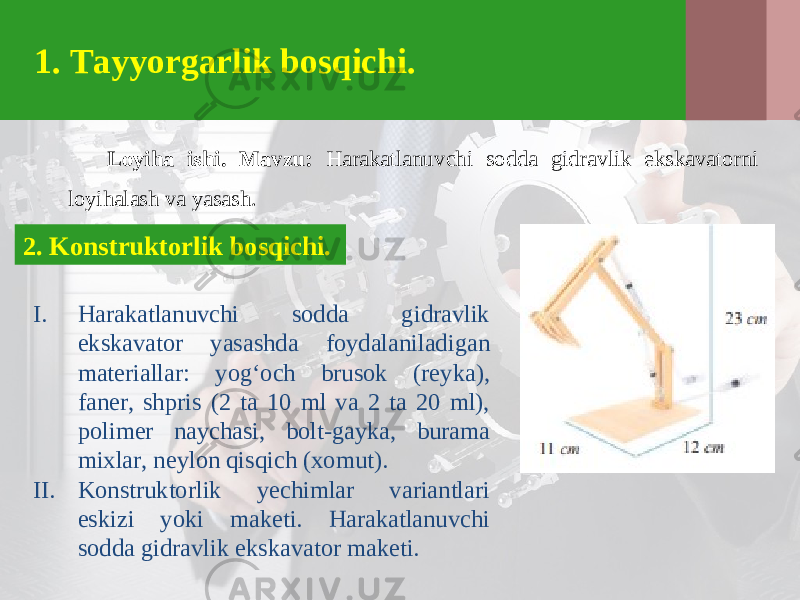 1. Tayyorgarlik bosqichi. Loyiha ishi. Mavzu: Harakatlanuvchi sodda gidravlik ekskavatorni loyihalash va yasash. 2. Konstruktorlik bosqichi. I. Harakatlanuvchi sodda gidravlik ekskavator yasashda foydalaniladigan materiallar: yog‘och brusok (reyka), faner, shpris (2 ta 10 ml va 2 ta 20 ml), polimer naychasi, bolt-gayka, burama mixlar, neylon qisqich (xomut). II. Konstruktorlik yechimlar variantlari eskizi yoki maketi. Harakatlanuvchi sodda gidravlik ekskavator maketi. 