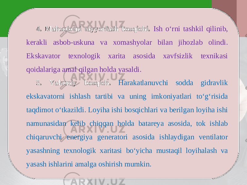 4. Mahsulotni tayyorlash bosqichi. Ish o‘rni tashkil qilinib, kerakli asbob-uskuna va xomashyolar bilan jihozlab olindi. Ekskavator texnologik xarita asosida xavfsizlik texnikasi qoidalariga amal qilgan holda yasaldi. 5. Yakuniy bosqich. Harakatlanuvchi sodda gidravlik ekskavatorni ishlash tartibi va uning imkoniyatlari to‘g‘risida taqdimot o‘tkazildi. Loyiha ishi bosqichlari va berilgan loyiha ishi namunasidan kelib chiqqan holda batareya asosida, tok ishlab chiqaruvchi energiya generatori asosida ishlaydigan ventilator yasashning texnologik xaritasi bo‘yicha mustaqil loyihalash va yasash ishlarini amalga oshirish mumkin. 