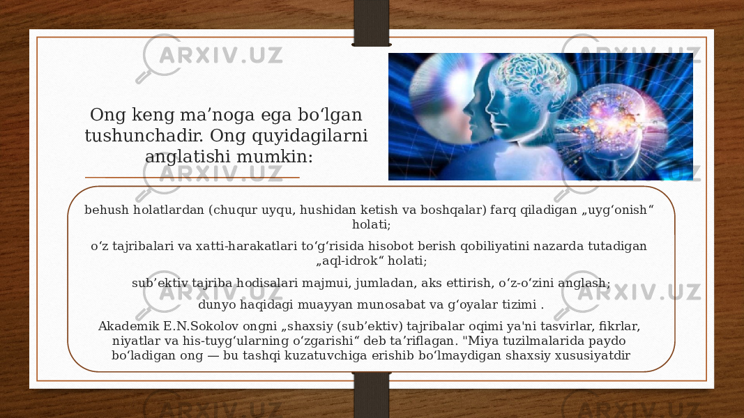 Ong keng maʼnoga ega boʻlgan tushunchadir. Ong quyidagilarni anglatishi mumkin: behush holatlardan (chuqur uyqu, hushidan ketish va boshqalar) farq qiladigan „uygʻonish“ holati; oʻz tajribalari va xatti-harakatlari toʻgʻrisida hisobot berish qobiliyatini nazarda tutadigan „aql-idrok“ holati; sub’ektiv tajriba hodisalari majmui, jumladan, aks ettirish, oʻz-oʻzini anglash; dunyo haqidagi muayyan munosabat va gʻoyalar tizimi . Akademik E.N.Sokolov ongni „shaxsiy (sub’ektiv) tajribalar oqimi ya&#39;ni tasvirlar, fikrlar, niyatlar va his-tuygʻularning oʻzgarishi“ deb taʼriflagan. &#34;Miya tuzilmalarida paydo boʻladigan ong — bu tashqi kuzatuvchiga erishib boʻlmaydigan shaxsiy xususiyatdir 