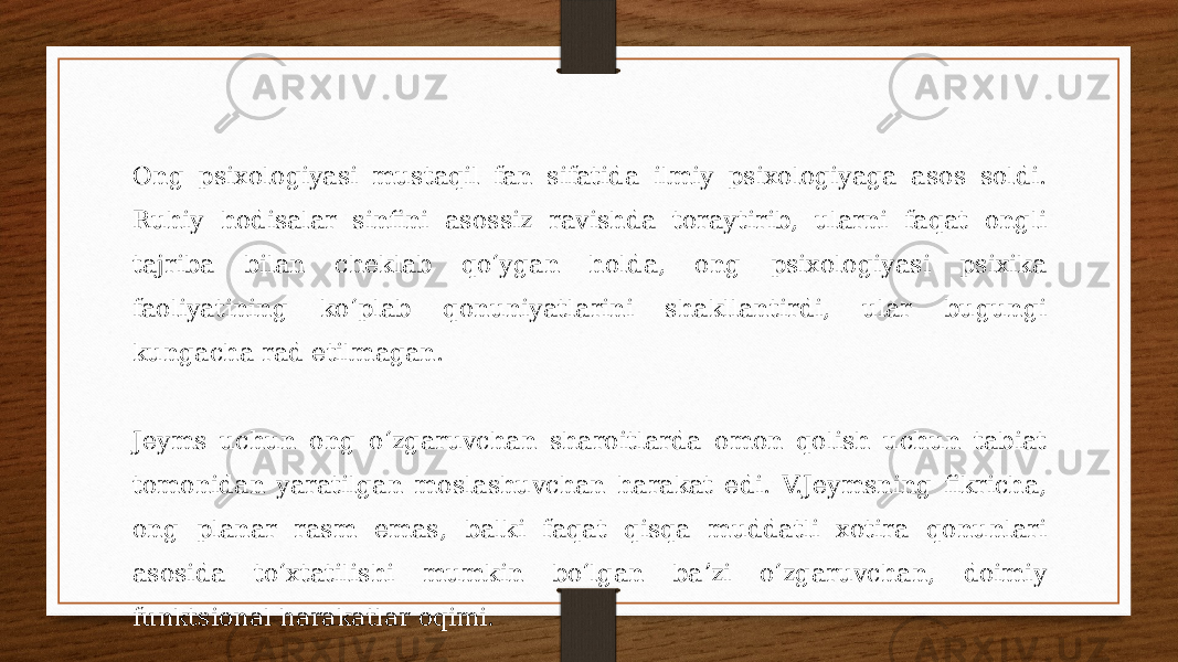 Ong psixologiyasi mustaqil fan sifatida ilmiy psixologiyaga asos soldi. Ruhiy hodisalar sinfini asossiz ravishda toraytirib, ularni faqat ongli tajriba bilan cheklab qoʻygan holda, ong psixologiyasi psixika faoliyatining koʻplab qonuniyatlarini shakllantirdi, ular bugungi kungacha rad etilmagan. Jeyms uchun ong oʻzgaruvchan sharoitlarda omon qolish uchun tabiat tomonidan yaratilgan moslashuvchan harakat edi. V.Jeymsning fikricha, ong planar rasm emas, balki faqat qisqa muddatli xotira qonunlari asosida toʻxtatilishi mumkin boʻlgan baʼzi oʻzgaruvchan, doimiy funktsional harakatlar oqimi. 