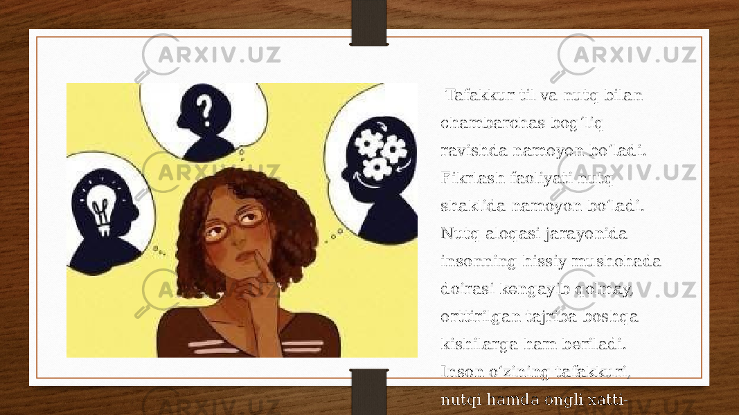  Tafakkur til va nutq bilan chambarchas bogʻliq ravishda namoyon boʻladi. Fikrlash faoliyati nutq shaklida namoyon boʻladi. Nutq aloqasi jarayonida insonning hissiy mushohada doirasi kengayib qolmay, orttirilgan tajriba boshqa kishilarga ham beriladi. Inson oʻzining tafakkuri, nutqi hamda ongli xatti- harakati bilan boshqa mavjudotlardan ajralib turadi.. 