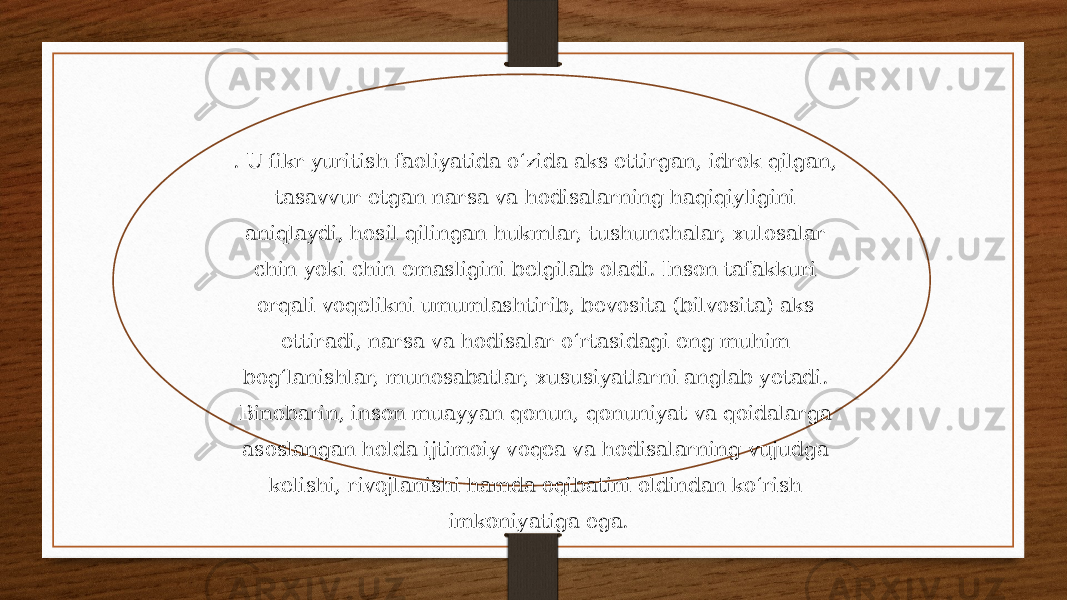 . U fikr yuritish faoliyatida oʻzida aks ettirgan, idrok qilgan, tasavvur etgan narsa va hodisalarning haqiqiyligini aniqlaydi, hosil qilingan hukmlar, tushunchalar, xulosalar chin yoki chin emasligini belgilab oladi. Inson tafakkuri orqali voqelikni umumlashtirib, bevosita (bilvosita) aks ettiradi, narsa va hodisalar oʻrtasidagi eng muhim bogʻlanishlar, munosabatlar, xususiyatlarni anglab yetadi. Binobarin, inson muayyan qonun, qonuniyat va qoidalarga asoslangan holda ijtimoiy voqea va hodisalarning vujudga kelishi, rivojlanishi hamda oqibatini oldindan koʻrish imkoniyatiga ega. 