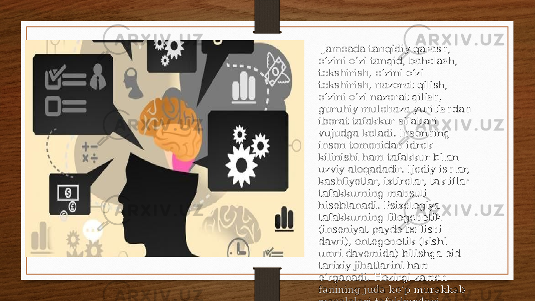  Jamoada tanqidiy qarash, oʻzini oʻzi tanqid, baholash, tekshirish, oʻzini oʻzi tekshirish, nazorat qilish, oʻzini oʻzi nazorat qilish, guruhiy mulohaza yuritishdan iborat tafakkur sifatlari vujudga keladi. Insonning inson tomonidan idrok kilinishi ham tafakkur bilan uzviy aloqadadir. Ijodiy ishlar, kashfiyotlar, ixtirolar, takliflar tafakkurning mahsuli hisoblanadi. Psixologiya tafakkurning filogenetik (insoniyat paydo boʻlishi davri), ontogenetik (kishi umri davomida) bilishga oid tarixiy jihatlarini ham oʻrganadi. Hozirgi zamon fanining juda koʻp murakkab masalalari tafakkurdagi mantiqiy jarayonlarni yanada chuqurroq oʻrganishni taqozo etmoqda. 