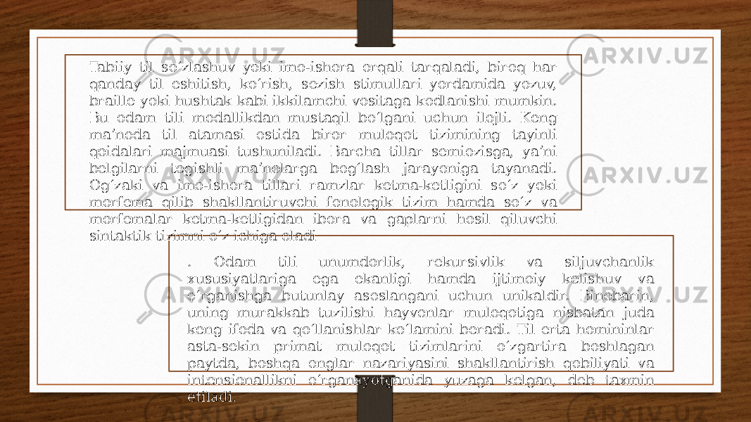 Tabiiy til soʻzlashuv yoki imo-ishora orqali tarqaladi, biroq har qanday til eshitish, koʻrish, sezish stimullari yordamida yozuv, braille yoki hushtak kabi ikkilamchi vositaga kodlanishi mumkin. Bu odam tili modallikdan mustaqil boʻlgani uchun ilojli. Keng maʼnoda til atamasi ostida biror muloqot tizimining tayinli qoidalari majmuasi tushuniladi. Barcha tillar semiozisga, yaʼni belgilarni tegishli maʼnolarga bogʻlash jarayoniga tayanadi. Ogʻzaki va imo-ishora tillari ramzlar ketma-ketligini soʻz yoki morfema qilib shakllantiruvchi fonologik tizim hamda soʻz va morfemalar ketma-ketligidan ibora va gaplarni hosil qiluvchi sintaktik tizimni oʻz ichiga oladi . Odam tili unumdorlik, rekursivlik va siljuvchanlik xususiyatlariga ega ekanligi hamda ijtimoiy kelishuv va oʻrganishga butunlay asoslangani uchun unikaldir. Binobarin, uning murakkab tuzilishi hayvonlar muloqotiga nisbatan juda keng ifoda va qoʻllanishlar koʻlamini beradi. Til erta homininlar asta-sekin primat muloqot tizimlarini oʻzgartira boshlagan paytda, boshqa onglar nazariyasini shakllantirish qobiliyati va intensionallikni oʻrganayotganida yuzaga kelgan, deb taxmin etiladi. 