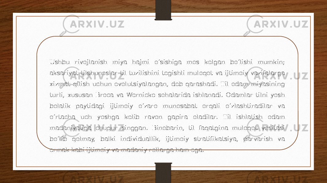 Ushbu rivojlanish miya hajmi oʻsishiga mos kelgan boʻlishi mumkin; aksariyat tilshunoslar til tuzilishini tegishli muloqot va ijtimoiy vazifalarga xizmat qilish uchun evolutsiyalangan, deb qarashadi. Til odam miyasining turli, xususan Broca va Wernicke sohalarida ishlanadi. Odamlar tilni yosh bolalik paytidagi ijtimoiy oʻzaro munosabat orqali oʻzlashtiradilar va oʻrtacha uch yoshga kelib ravon gapira oladilar. Til ishlatish odam madaniyatiga chuqur singgan. Binobarin, til faqatgina muloqot vositasi boʻlib qolmay, balki individuallik, ijtimoiy stratifikatsiya, parvarish va ermak kabi ijtimoiy va madaniy rollarga ham ega. 