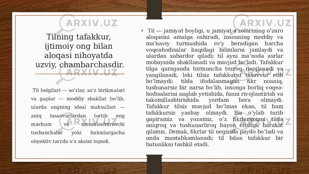 Tilning tafakkur, ijtimoiy ong bilan aloqasi nihoyatda uzviy, chambarchasdir. • Til — jamiyat boyligi, u jamiyat aʼzolarining oʻzaro aloqasini amalga oshiradi, insonning moddiy va maʼnaviy turmushida roʻy beradigan barcha voqeahodisalar haqidagi bilimlarni jamlaydi va ulardan xabardor qiladi; til ayni maʼnoda asrlar mobaynida shakllanadi va mavjud boʻladi. Tafakkur tilga qaraganda birmuncha tezroq rivojlanadi va yangilanadi, leki tilsiz tafakkurni tasavvur etib boʻlmaydi: tilda ifodalanmagan fikr noaniq, tushunarsiz bir narsa boʻlib, insonga borliq voqea- hodisalarini anglab yetishida, fanni rivojlantirish va takomillashtirishida yordam bera olmaydi. Tafakkur tilsiz mavjud boʻlmas ekan, til ham tafakkursiz yashay olmaydi. Biz oʻylab turib gapiramiz va yozamiz, oʻz fikrlarimizni tilda aniqroq va tushunarliroq bayon etishga harakat qilamiz. Demak, fikrlar til negizida paydo boʻladi va unda mustahkamlanadi; til bilan tafakkur bir butunlikni tashkil etadi. Til belgilari — soʻzlar, soʻz birikmalari va gaplar — moddiy shakllar boʻlib, ularda ongning ideal mahsullari — aniq tasavvurlardan tortib eng mavhum va umumlashtiruvchi tushunchalar yoki hukmlargacha obyektiv tarzda oʻz aksini topadi. 