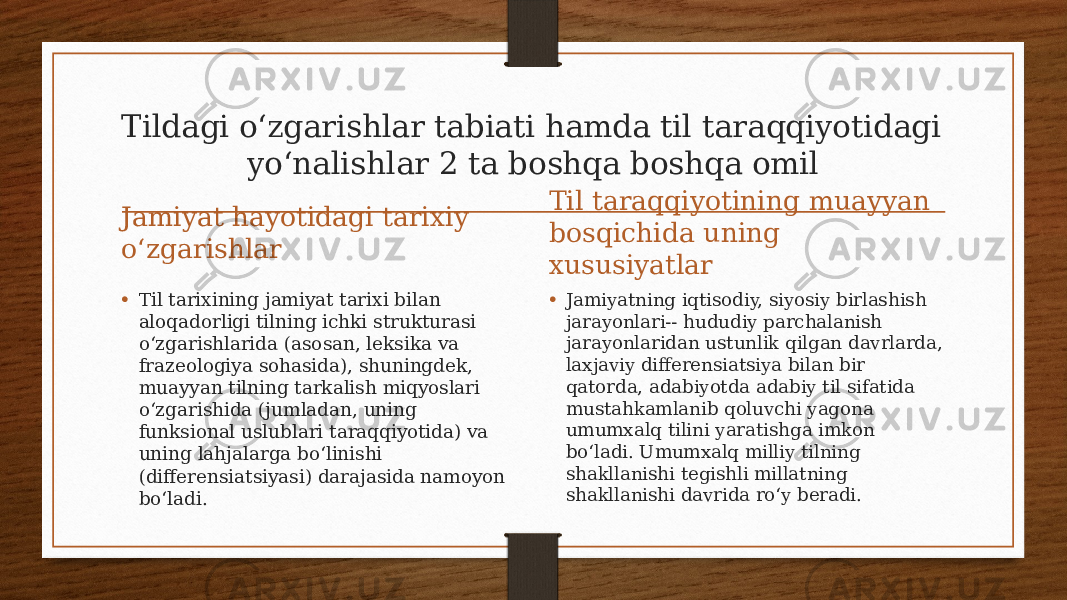 Tildagi oʻzgarishlar tabiati hamda til taraqqiyotidagi yoʻnalishlar 2 ta boshqa boshqa omil Jamiyat hayotidagi tarixiy oʻzgarishlar • Til tarixining jamiyat tarixi bilan aloqadorligi tilning ichki strukturasi oʻzgarishlarida (asosan, leksika va frazeologiya sohasida), shuningdek, muayyan tilning tarkalish miqyoslari oʻzgarishida (jumladan, uning funksional uslublari taraqqiyotida) va uning lahjalarga boʻlinishi (differensiatsiyasi) darajasida namoyon boʻladi. Til taraqqiyotining muayyan bosqichida uning xususiyatlar • Jamiyatning iqtisodiy, siyosiy birlashish jarayonlari-- hududiy parchalanish jarayonlaridan ustunlik qilgan davrlarda, laxjaviy differensiatsiya bilan bir qatorda, adabiyotda adabiy til sifatida mustahkamlanib qoluvchi yagona umumxalq tilini yaratishga imkon boʻladi. Umumxalq milliy tilning shakllanishi tegishli millatning shakllanishi davrida roʻy beradi. 