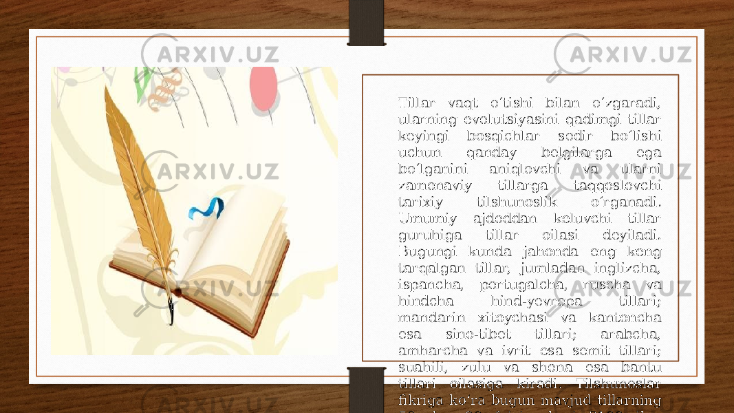 Tillar vaqt oʻtishi bilan oʻzgaradi, ularning evolutsiyasini qadimgi tillar keyingi bosqichlar sodir boʻlishi uchun qanday belgilarga ega boʻlganini aniqlovchi va ularni zamonaviy tillarga taqqoslovchi tarixiy tilshunoslik oʻrganadi. Umumiy ajdoddan keluvchi tillar guruhiga tillar oilasi deyiladi. Bugungi kunda jahonda eng keng tarqalgan tillar, jumladan inglizcha, ispancha, portugalcha, ruscha va hindcha hind-yevropa tillari; mandarin xitoychasi va kantoncha esa sino-tibet tillari; arabcha, amharcha va ivrit esa semit tillari; suahili, zulu va shona esa bantu tillari oilasiga kiradi. Tilshunoslar fikriga koʻra bugun mavjud tillarning 50 dan 90 foizigachasi 2100-yilga kelib yoʻqolib ketad[1][2]. 