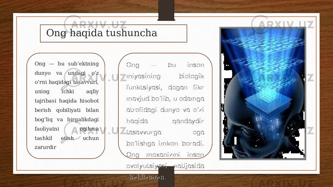 Ong haqida tushuncha Ong — bu sub’ektning dunyo va undagi oʻz oʻrni haqidagi tasavvuri, uning ichki aqliy tajribasi haqida hisobot berish qobiliyati bilan bogʻliq va birgalikdagi faoliyatni oqilona tashkil etish uchun zarurdir Ong — bu inson miyasining biologik funktsiyasi, degan fikr mavjud boʻlib, u odamga atrofidagi dunyo va oʻzi haqida qandaydir tasavvurga ega boʻlishga imkon beradi. Ong mexanizmi inson evolyutsiyasi natijasida shakllangan. 