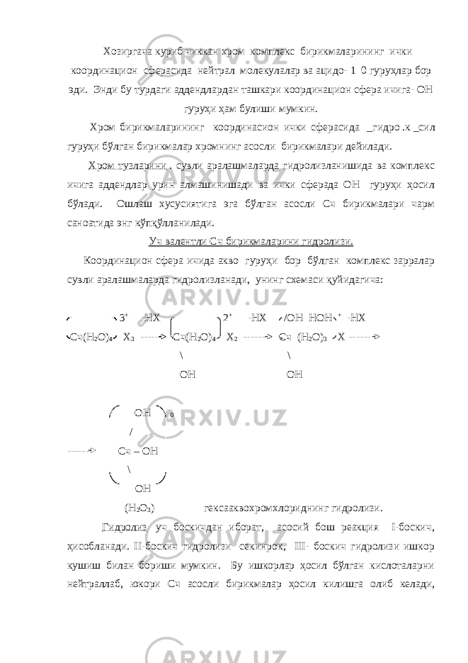  Хозиргача куриб чиккан хром комплекс бирикмаларининг ички координацион сферасида нейтрал молекулалар ва ацидо-   1   0 гуруҳлар бор эди. Энди бу турдаги аддендлардан ташкари координацион сфера ичига- ОН гуруҳи ҳам булиши мумкин. Хром бирикмаларининг координасион ички сферасида   _гидро   .к   _сил гуруҳи бўлган бирикмалар хромнинг асосли бирикмалари дейилади.   Хром тузларини   . сувли аралашмаларда гидролизланишида ва комплекс ичига аддендлар урин алмашинишади ва ички сферада ОН гуруҳи ҳосил бўлади. Ошлаш хусусиятига эга бўлган асосли Сч бирикмалари чарм саноатида энг кўпқўлланилади. Уч валентли Сч бирикмаларини гидролизи. Координацион сфера ичида акво гуруҳи бор бўлган комплекс зарралар сувли аралашмаларда гидролизланади, унинг схемаси қуйидагича: 3 + -НХ 2 + -НХ /ОН НОН + -НХ Сч(Н 2 О) 4 Х 3 ------ Сч(Н 2 О) 4 Х 2 ------ Сч (Н 2 О) 3 Х ------ \ \ ОН ОН ОН 0 / ------ Сч – ОН \ ОН (Н 2 О 3 ) гексааквохромхлориднинг гидролизи.   Гидролиз   уч боскичдан иборат, асосий бош реакция I-боскич, ҳисобланади. II-боскич гидролизи секинрок, III- боскич гидролизи ишкор кушиш билан бориши мумкин. Бу ишкорлар ҳосил бўлган кислоталарни нейтраллаб, юкори Сч асосли бирикмалар ҳосил килишга олиб келади, 