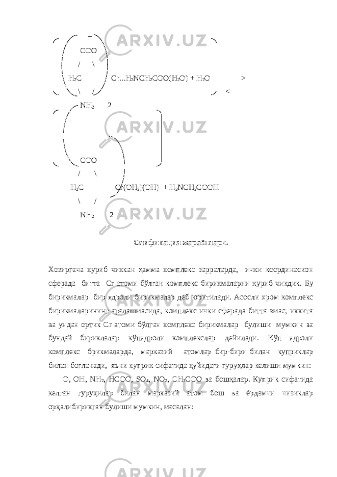  + COO / \ H 2 C Cr...H 2 NCH 2 COO(H 2 O) + H 2 O ───> \ / <─── NH 2 2   COO / \ H 2 C Cr(OH 2 )(OH) + H 2 NCH 2 COOH \ / NH 2 2 Олификация жараёнлари . Хозиргача куриб чиккан ҳамма комплекс зарраларда , ички координасион сферада битта Cr атоми бўлган комплекс бирикмаларни куриб чикдик . Бу бирикмалар   бир ядроли бирикмалар деб юритилади . Асосли хром комплекс бирикмаларининг аралашмасида , комплекс ички сферада битта эмас , иккита ва ундан ортик Cr атоми бўлган комплекс бирикмалар булиши мумкин ва бундай бириклалар   кўпядроли комплекслар   дейилади .   Кўп ядроли комплекс брикмаларда , марказий атомлар бир - бири билан куприклар билан богланади , яъни куприк сифатида қуйидаги гуруҳлар келиши мумкин : O, OH, NH 2 , HCOO, SO 4 , NO 2 , CH 3 COO ва бошқалар . Куприк сифатида келган гуруҳилар билан марказий атом бош ва ёрдамчи чизиклар орқалибирикган булиши мумкин , масалан : 