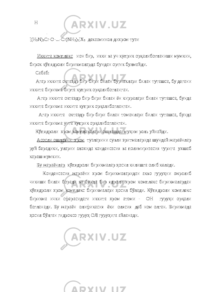  H │ [(H 3 N) 5 Cr-O-...-Cr(NH 3 ) 5 ]X 5 декааминол дихром тузи   Иккита комплекс     ион бир , икки ва уч куприк орқалибоғланиши мумкин , бирок кўпядроли бирикмаларда бундан ортик булмайди . Сабаб : Агар иккита октаэдр бир - бири билан бурчаклари билан туташса , бу дегани иккита бирикма бирта куприк орқалибогланган . Агар иккита октаэдр бир - бири билан ён кирралари билан туташса , бунда иккита бирикма иккита куприк орқалибогланган . Агар иккита октаэдр бир - бири билан томонлари билан туташса , бунда иккита бирикма учта куприк орқалибогланган . Кўпядроли хром комплекслари ошлашда муҳим роль уйнайди.   Асосли ошловчи хром   тузларини сувли эритмаларида шундай жараёнлар руй берадики, уларни алохида конденсасия ва полимиризасия турига ухшаб караш мумкин.   Бу жараёнлар   кўпядроли бирикмалар ҳосил килишга олиб келади. Конденсасия жараёни хром бирикмаларидан акво гуруҳни ажралиб чикиши билан боради ва бунда бир ядроли хром комплекс бирикмалардан кўпядроли хром комплекс бирикмалари ҳосил бўлади. Кўпядроли комплекс бирикма ички сферасидаги иккита хром атоми - ОН гуруҳи орқали богланади. Бу жараён   олификасия   ёки   олясия   деб ном олган. Бирикмада ҳосил бўлган гидроксо гуруҳ ОЛ гуруҳига айланади.   