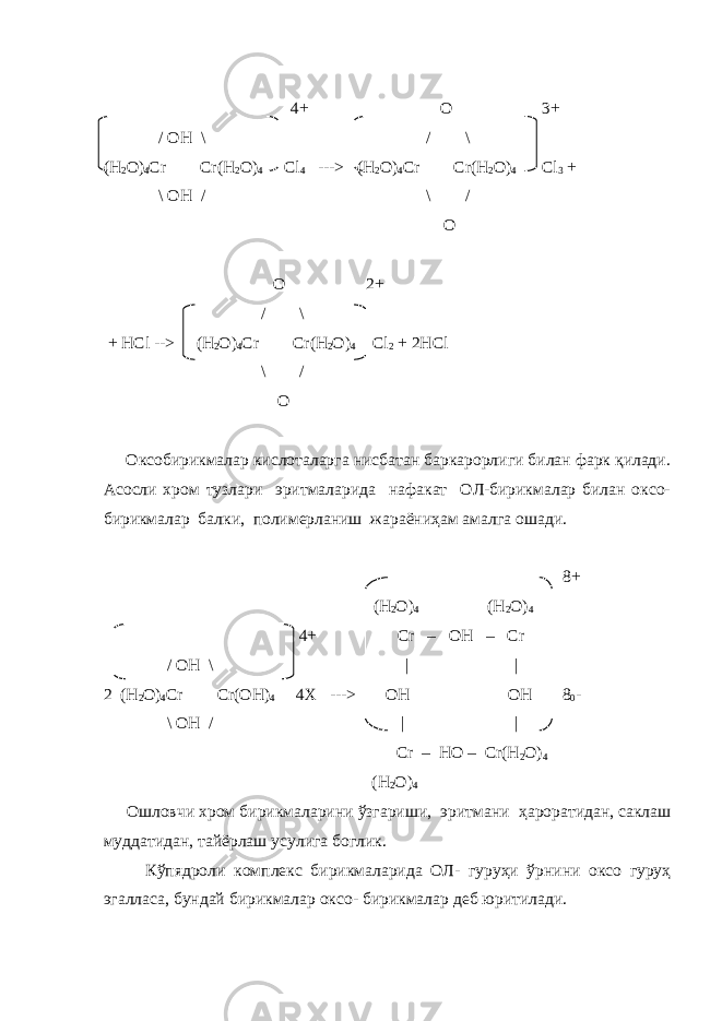    4+ O   3+ /   OH   \     /     \ ( H 2 O ) 4 Cr Cr ( H 2 O ) 4 С l 4 ---> ( H 2 O ) 4 Cr Cr ( H 2 O ) 4     Cl 3 + \ OH   /     \   /   O O   2+     /     \ + HCl --> ( H 2 O ) 4 Cr Cr ( H 2 O ) 4   Cl 2 + 2 HCl \   /   O Оксобирикмалар кислоталарга нисбатан баркарорлиги билан фарк қилади. Асосли хром тузлари эритмаларида нафакат ОЛ-бирикмалар билан оксо- бирикмалар балки, полимерланиш жараёниҳам амалга ошади. 8+ (Н 2 О) 4 (Н 2 О) 4   4+ С r – ОН – С r /   OH   \     | | 2 ( H 2 O ) 4 Cr Cr ( О H ) 4 4 Х ---> OH OH 8 0 - \ OH   /     |     | Cr – HO – Cr(H 2 O) 4 (H 2 O) 4 Ошловчи хром бирикмаларини ўзгариши , эритмани ҳароратидан , саклаш муддатидан , тайёрлаш усулига боглик . Кўпядроли комплекс бирикмаларида ОЛ - гуруҳи ўрнини оксо гуруҳ эгалласа , бундай бирикмалар оксо - бирикмалар деб юритилади . 