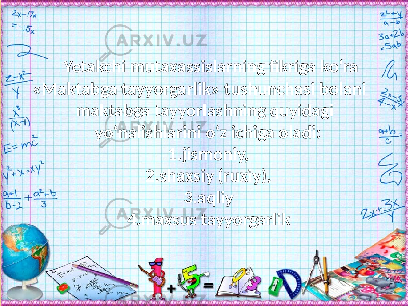 Yetakchi mutaxassislarning fikriga kо‘ra «Maktabga tayyorgarlik» tushunchasi bolani maktabga tayyorlashning quyidagi yо‘nalishlarini о‘z ichiga oladi: 1.jismoniy, 2.shaxsiy (ruxiy), 3.aqliy 4.maxsus tayyorgarlik 