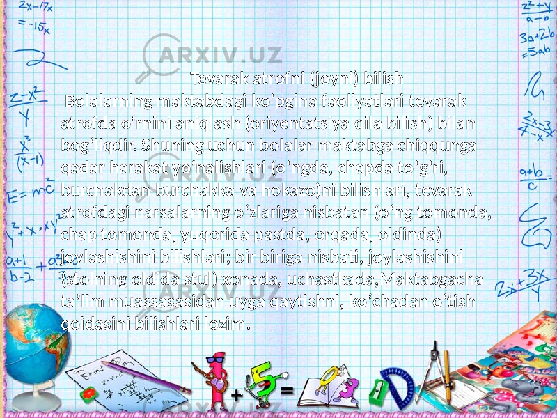  Tevarak atrofni (joyni) bilish Bolalarning maktabdagi kо‘pgina faoliyatlari tevarak atrofda о‘rnini aniqlash (oriyentatsiya qila bilish) bilan bog‘liqdir. Shuning uchun bolalar maktabga chiqqunga qadar harakat yо‘nalishlari (о‘ngda, chapda tо‘g‘ri, burchakdan burchakka va hokazo)ni bilishlari, tevarak atrofdagi narsalarning о‘zlariga nisbatan (о‘ng tomonda, chap tomonda, yuqorida pastda, orqada, oldinda) joylashishini bilishlari; bir biriga nisbati, joylashishini (stolning oldida stul) xonada, uchastkada,Maktabgacha ta’lim muassasasidan uyga qaytishni, kо‘chadan о‘tish qoidasini bilishlari lozim. 