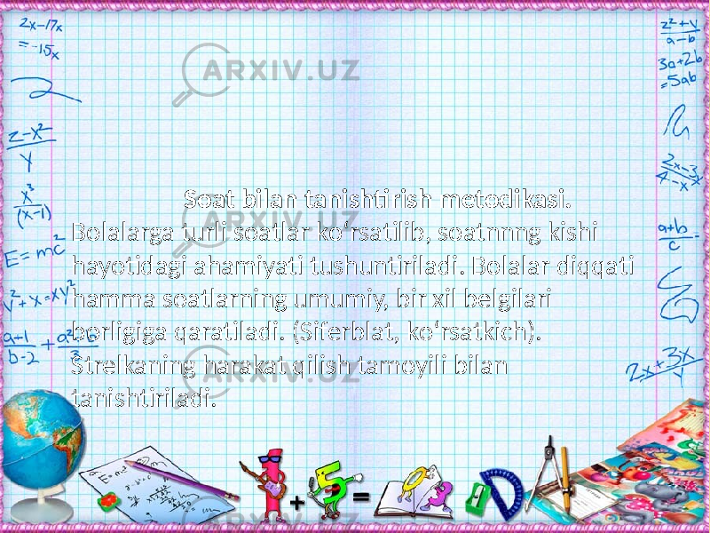  Soat bilan tanishtirish metodikasi. Bolalarga turli soatlar kо‘rsatilib, soatnnng kishi hayotidagi ahamiyati tushuntiriladi. Bolalar diqqati hamma soatlarning umumiy, bir xil belgilari borligiga qaratiladi. (Siferblat, kо‘rsatkich). Strelkaning harakat qilish tamoyili bilan tanishtiriladi. 