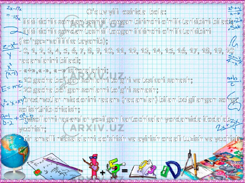  О‘quv yili oxirida bola: - ikki kichik sondan tashkil topgan birinchi о‘nlik tarkibini biladi; - ikki kichik sondan tashkil topgan ikkinchi о‘nlik tarkibini (kо‘rgazmalilikka tayanib); - 0, 1, 2, 3, 4, 5, 6, 7, 8, 9, 10, 11, 12, 13, 14, 15, 16, 17, 18, 19, 20 raqamlarini biladi; - «+»,«-», «=» ishoralarini; - 10 gacha bо‘lgan sonlarni tо‘g‘ri va teskari sanash; - 20 gacha bо‘lgan sonlarni tо‘g‘ri sanash; - predmetlar miqdorini raqam (raqamlar) bilan belgilangan songa solishtirib chiqish; - misollarni raqamlar yozilgan kartochkalar yordamida ifodalab yechish; - bir amalli masalalarni qо‘shish va ayirish orqali tuzish va yechish; 