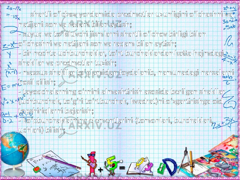 shartli о‘lchov yordamida predmetlar uzunligini о‘lchashni va natijani son va raqam bilan aytish; - suyuq va tо‘kiluvchi jismlarni shartli о‘lchov birligi bilan о‘lchashni va natijani son va raqam bilan aytish; - bir nechta uchburchaklar, tо‘rt burchaklardan katta hajmdagi shakllar va predmetlar tuzish; - maxsus shakllar tо‘plamidan foydalanib, namunadagi narsalarni hosil qilish; - tayoqchalarning о‘rnini almashtirish asosida berilgan shakllar (uchburchak, tо‘g‘ri tо‘rtburchak, kvadrat)ni о‘zgartirishga oid topshiriqlarni bajarish; - kо‘pburchaklarning elementlarini (tomonlari, burchaklari, uchlari) bilish; 