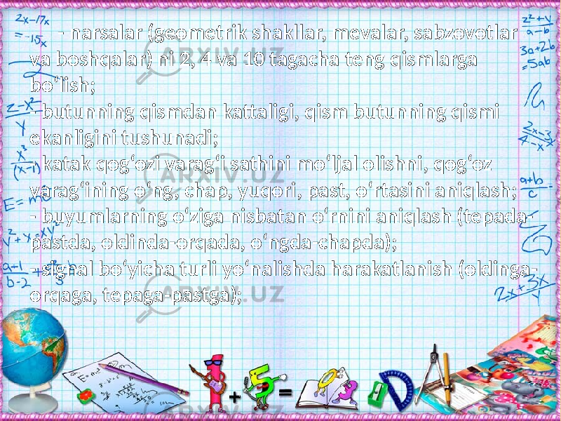 - narsalar (geometrik shakllar, mevalar, sabzovotlar va boshqalar) ni 2, 4 va 10 tagacha teng qismlarga bо‘lish; - butunning qismdan kattaligi, qism butunning qismi ekanligini tushunadi; - katak qog‘ozi varag‘i sathini mо‘ljal olishni, qog‘oz varag‘ining о‘ng, chap, yuqori, past, о‘rtasini aniqlash; - buyumlarning о‘ziga nisbatan о‘rnini aniqlash (tepada- pastda, oldinda-orqada, о‘ngda-chapda); - signal bо‘yicha turli yо‘nalishda harakatlanish (oldinga- orqaga, tepaga-pastga); 