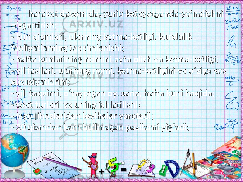  harakat davomida, yurib ketayotganda yо‘nalishni о‘zgartirish; - kun qismlari, ularning ketma-ketligi, kundalik faoliyatlarning taqsimlanishi; - hafta kunlarining nomini ayta olish va ketma-ketligi; - yil fasllari, ularning nomi, ketma-ketligini va о‘ziga xos xususiyatlarini; - yil taqvimi, о‘tayotgan oy, sana, hafta kuni haqida; - soat turlari va uning ishlatilishi; - lego jihozlaridan loyihalar yaratadi; - 20 qismdan kam bо‘lmagan pazllarni yig‘adi; 