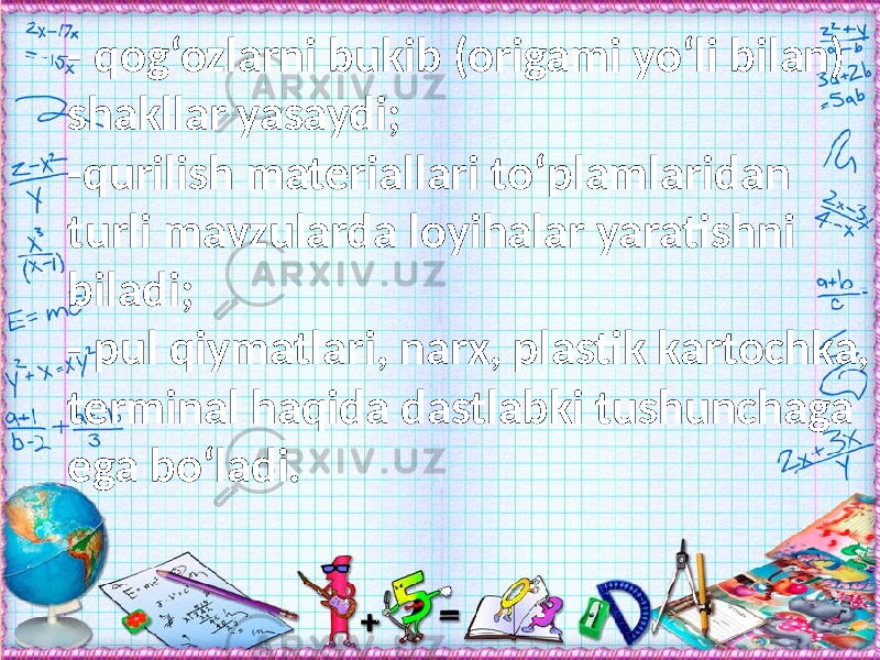 - qog‘ozlarni bukib (origami yо‘li bilan) shakllar yasaydi; -qurilish materiallari tо‘plamlaridan turli mavzularda loyihalar yaratishni biladi; - pul qiymatlari, narx, plastik kartochka, terminal haqida dastlabki tushunchaga ega bо‘ladi. 