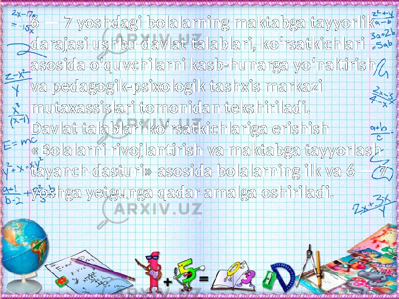 6 — 7 yoshdagi bolalarning maktabga tayyorlik darajasi ushbu davlat talablari, kо‘rsatkichlari asosida о‘quvchilarni kasb-hunarga yо‘naltirish va pedagogik-psixologik tashxis markazi mutaxassislari tomonidan tekshiriladi. Davlat talablari kо‘rsatkichlariga erishish «Bolalarni rivojlantirish va maktabga tayyorlash tayanch dasturi» asosida bolalarning ilk va 6 — 7 yoshga yetgunga qadar amalga oshiriladi. 