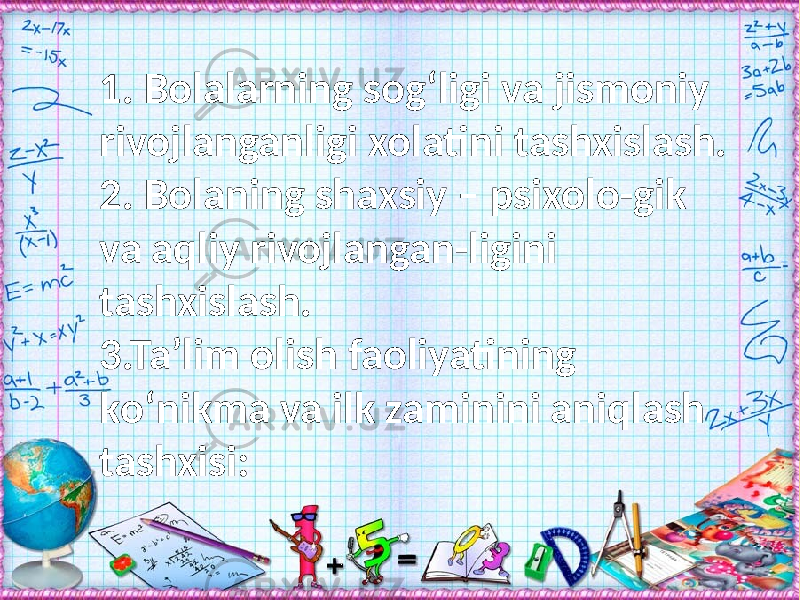 1. Bolalarning sog‘ligi va jismoniy rivojlanganligi xolatini tashxislash. 2. Bolaning shaxsiy – psixolo-gik va aqliy rivojlangan-ligini tashxislash. 3.Ta’lim olish faoliyatining kо‘nikma va ilk zaminini aniqlash tashxisi: 