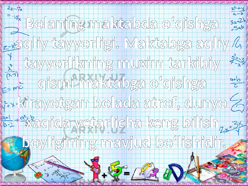 Bolaning maktabda о‘qishga aqliy tayyorligi. Maktabga aqliy tayyorlikning muxim tarkibiy qismi maktabga о‘qishga kirayotgan bolada atrof, dunyo xaqida yetarlicha keng bilish boyligining mavjud bо‘lishidir. 