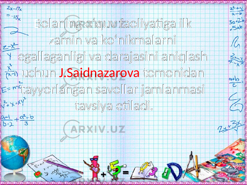 Bolaning о‘quv faoliyatiga ilk zamin va kо‘nikmalarni egallaganligi va darajasini aniqlash uchun J.Saidnazarova tomonidan tayyorlangan savollar jamlanmasi tavsiya etiladi. 