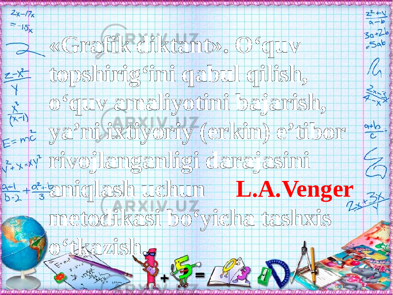 «Grafik diktant». О‘quv topshirig‘ini qabul qilish, о‘quv amaliyotini bajarish, ya’ni ixtiyoriy (erkin) e’tibor rivojlanganligi darajasini aniqlash uchun L.A.Venger metodikasi bо‘yicha tashxis о‘tkazish. 