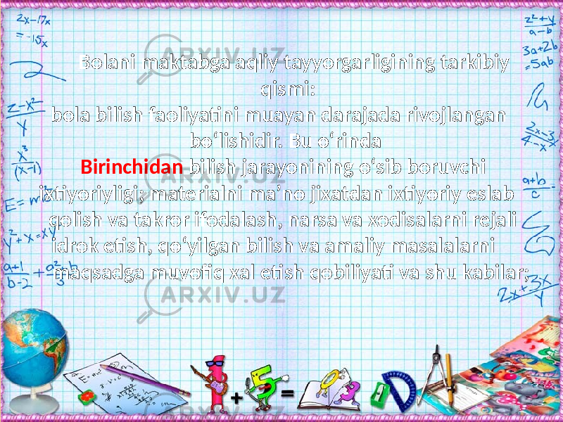 Bolani maktabga aqliy tayyorgarligining tarkibiy qismi: bola bilish faoliyatini muayan darajada rivojlangan bо‘lishidir. Bu о‘rinda Birinchidan bilish jarayonining о‘sib boruvchi ixtiyoriyligi; materialni ma’no jixatdan ixtiyoriy eslab qolish va takror ifodalash, narsa va xodisalarni rejali idrok etish, qо‘yilgan bilish va amaliy masalalarni maqsadga muvofiq xal etish qobiliyati va shu kabilar; 