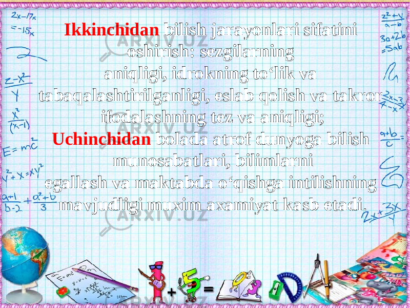 Ikkinchidan bilish jarayonlari sifatini oshirish: sezgilarning aniqligi, idrokning tо‘lik va tabaqalashtirilganligi, eslab qolish va takror ifodalashning tez va aniqligi; Uchinchidan bolada atrof dunyoga bilish munosabatlari, bilimlarni egallash va maktabda о‘qishga intilishning mavjudligi muxim axamiyat kasb etadi . 