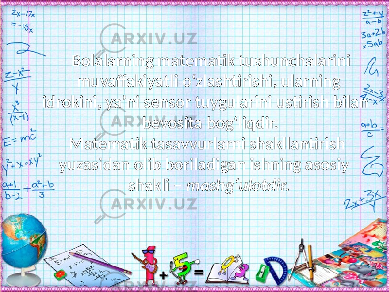 Bolalarning matematik tushunchalarini muvaffakiyatli о‘zlashtirishi, ularning idrokini, ya’ni sensor tuygularini ustirish bilan bevosita bog‘liqdir. Matematik tasavvurlarni shakllantirish yuzasidan olib boriladigan ishning asosiy shakli – mashg‘ulotdir. 