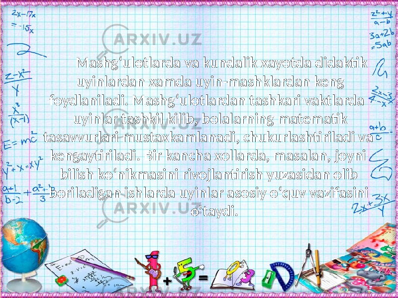 Mashg‘ulotlarda va kundalik xayotda didaktik uyinlardan xamda uyin-mashklardan keng foydlaniladi. Mashg‘ulotlardan tashkari vaktlarda uyinlar tashkil kilib, bolalarning matematik tasavvurlari mustaxkamlanadi, chukurlashtiriladi va kengaytiriladi. Bir kancha xollarda, masalan, joyni bilish kо‘nikmasini rivojlantirish yuzasidan olib boriladigan ishlarda uyinlar asosiy о‘quv vazifasini о’taydi. 