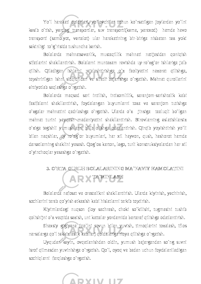 Yo`l harakati qoidalari, yo`lovchilar uchun ko`rsatilgan joylardan yo`lni kesib o`tish, yerdagi transportlar, suv transporti(kema, paraxod) hamda havo transporti (samolyot, vertalot) ular harakatining bir-biriga nisbatan tez yoki sekinligi to`g`risida tushuncha berish. Bolalarda mehnatsevarlik, mustaqillik mehnati natijasidan qoniqish sifatlarini shakllantirish. Bolalarni muntazam ravishda uy-ro`zg`or ishlariga jalb qilish. Qiladigan ishlarni rejalashtirishga o`z faoliyatini nazorat qilishga, topshririlgan ishni sidqidildan va sifatli bajarishga o`rgatish. Mehnat qurollarini ehtiyotlab saqlashga o`rgatish. Bolalarda maqsad sari intilish, intizomlilik, saranjom-sarishtalik kabi fazifalarni shakllantirish, foydalangan buyumlarni toza va saranjom tutishga o`zgalar mehnatini qadrlashga o`rgatish. Ularda o`z jinsiga taaluqli bo`lgan mehnat turini payqash madaniyatini shakllantirish. Birovlarning eslatishlarsiz o`ziga tegishli yumushlarni bilib olishga odatlantirish. Qirqib yopishtirish yo`li bilan naqshlar, uy ro`zg`or buyumlari, har xil hayvon, qush, hashorot hamda darsxtlarning shaklini yasash. Qog`oz karton, lego, turli konstruksiyalardan har xil o`yinchoqlar yasashga o`rgatish. 3. O`RTA GURUH BOLALARINING MA`NAVIY KAMOLATINI TA`MINLASH Bolalarda nafosat va orastalikni shakllantirish. Ularda kiyinish, yechinish, sochlarini tarab qo`yish etkazish kabi hislatlarni tarkib toptirish. Kiyimlardagi nuqson (loy sachrash, choki so`kilishi, tugmasini tushib qolishi)ni o`z vaqtida sezish, uni kattalar yordamida bartaraf qilishga odatlantirish. Shaxsiy gigiyena (qo`lni sovun bilan yuvish, tirnoqlarini tozalash, iflos narsalarga qo`l tekkizlaslik kabilar) qoidalariga rioya qilishga o`rgatish. Uyqudan keyin, ovqatlanishdan oldin, yumush bajargandan so`ng suvni isrof qilmasdan yuvinishga o`rgatish. Qo`l, oyoq va badan uchun foydalaniladigan sochiqlarni farqlashga o`rgatish. 