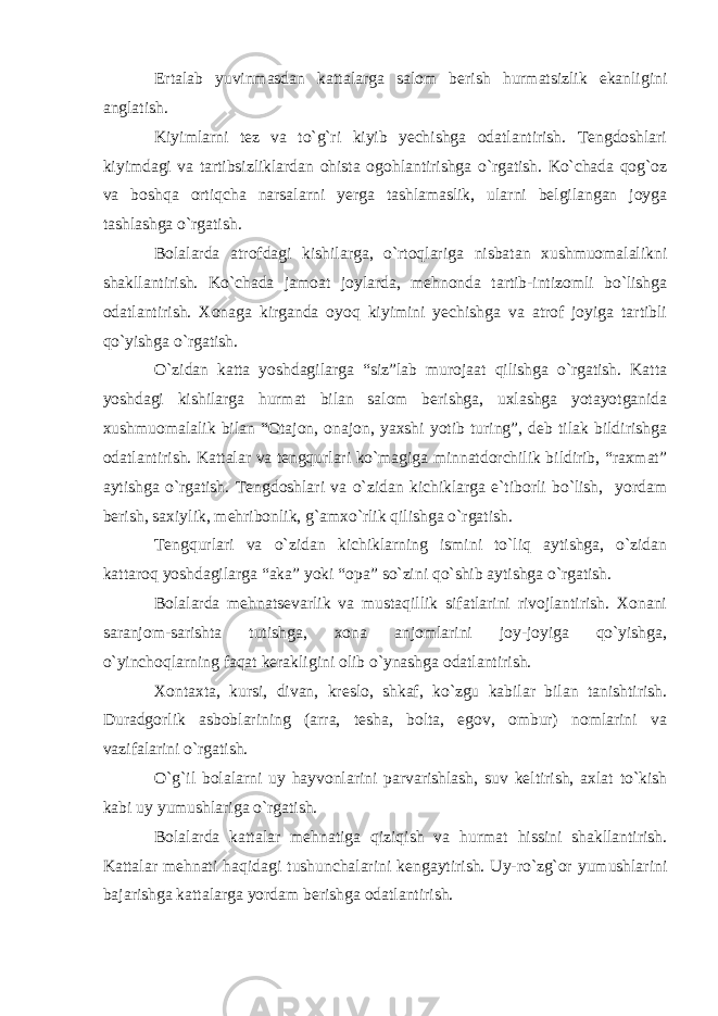 Ertalab yuvinmasdan kattalarga salom berish hurmatsizlik ekanligini anglatish. Kiyimlarni tez va to`g`ri kiyib yechishga odatlantirish. Tengdoshlari kiyimdagi va tartibsizliklardan ohista ogohlantirishga o`rgatish. Ko`chada qog`oz va boshqa ortiqcha narsalarni yerga tashlamaslik, ularni belgilangan joyga tashlashga o`rgatish. Bolalarda atrofdagi kishilarga, o`rtoqlariga nisbatan xushmuomalalikni shakllantirish. Ko`chada jamoat joylarda, mehnonda tartib-intizomli bo`lishga odatlantirish. Xonaga kirganda oyoq kiyimini yechishga va atrof joyiga tartibli qo`yishga o`rgatish. O`zidan katta yoshdagilarga “siz”lab murojaat qilishga o`rgatish. Katta yoshdagi kishilarga hurmat bilan salom berishga, uxlashga yotayotganida xushmuomalalik bilan “Otajon, onajon, yaxshi yotib turing”, deb tilak bildirishga odatlantirish. Kattalar va tengqurlari ko`magiga minnatdorchilik bildirib, “raxmat” aytishga o`rgatish. Tengdoshlari va o`zidan kichiklarga e`tiborli bo`lish, yordam berish, saxiylik, mehribonlik, g`amxo`rlik qilishga o`rgatish. Tengqurlari va o`zidan kichiklarning ismini to`liq aytishga, o`zidan kattaroq yoshdagilarga “aka” yoki “opa” so`zini qo`shib aytishga o`rgatish. Bolalarda mehnatsevarlik va mustaqillik sifatlarini rivojlantirish. Xonani saranjom-sarishta tutishga, xona anjomlarini joy-joyiga qo`yishga, o`yinchoqlarning faqat kerakligini olib o`ynashga odatlantirish. Xontaxta, kursi, divan, kreslo, shkaf, ko`zgu kabilar bilan tanishtirish. Duradgorlik asboblarining (arra, tesha, bolta, egov, ombur) nomlarini va vazifalarini o`rgatish. O`g`il bolalarni uy hayvonlarini parvarishlash, suv keltirish, axlat to`kish kabi uy yumushlariga o`rgatish. Bolalarda kattalar mehnatiga qiziqish va hurmat hissini shakllantirish. Kattalar mehnati haqidagi tushunchalarini kengaytirish. Uy-ro`zg`or yumushlarini bajarishga kattalarga yordam berishga odatlantirish. 