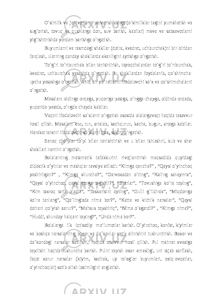 O`simlik va jonivorlarni parvarishlashga (o`simliklar tagini yumshatish va sug`orish, tovuq va qushlarga don, suv berish, kabilar) meva va sabzavotlarni yig`ishtirishda yordam berishga o`rgatish. Buyumlarni va rasmdagi shakllar (doira, kvadrat, uchburchak)ni bir-biridan farqlash, ularning qanday shakllarda ekanligini aytishga o`rgatish. To`g`ri to`rtburchak bilan tanishtirish, tayoqchalardan to`g`ri to`rtburchak, kvadrat, uchburchak yasashda o`rgatish. Bu shakllardan foydalanib, qo`shimcha- uycha yasashga o`rgatish. Aniq bir yo`nalishni ifodalovchi so`z va qo`shimchalarni o`rgatish. Masalan: oldinga-orqaga, yuqoriga-pastga, o`ngga-chapga, oldinda-orqada, yuqorida-pastda, o`ngda-chapda kabilar. Vaqtni ifodalovchi so`zlarni o`rgatish asosida olalargavaqt haqida tasavvur hosil qilish. Masalan: kun, tun, ertalab, kechqurun, kecha, bugun, ertaga kabilar. Harakat tarzini ifadalovchi so`zlarni (tez, sekin) o`rgatish. Sanoq cho`plar to`pi bilan tanishtirish va u bilan ishlashni, kub va shar shakllari nomini o`rgatish. Bolalarning matematik tafakkurini rivojlantirish maqsadida quyidagi didaktik o`yinlar va mashqlar tavsiya etiladi: “Kimga qancha?” , “Qaysi o`yinchoq yashirilgan?” , “Kimga shuncha?”, “Darvozadan o`ting”, “Keling sanaymiz”, “Qaysi o`yinchoq, qaysi songa tegishli?”, “Sharlar”, “Tovushiga ko`ra toping”, “Kim tezroq terib oladi?”, “Teskarisini ayting”, “Gulli g`ildirak”, “Miqdoriga ko`ra tanlang”, “Qo`lingizda nima bor?”, “Katta va kichik narsalar”, “Qaysi doirani qo`yish zarur?”, “Mahsus topshiriq”, “Nima o`zgardi?” , “Kimga nima?”, “Huddi, shunday halqani toping?”, “Unda nima bor?”. Bolalarga ilk iqtisodiy ma’lumotlar berish. O`yinchoq, konfet, kiyimlar va boshqa narsalarning bozor va do`konlar sotib olinishini tushuntirish. Bozor va do`kondagi narsalar sotilishi, haqida tasavvur hosil qilish. Pul mehnat evaziga topilishi haqida tushuncha berish. Pulni topish oson emasligi, uni tejab sarflash, faqat zarur narsalar (kiyim, kechak, uy ro`zg`or buyumlari, oziq-ovqatlar, o`yinchoqlar) sotib olish lozimligini anglatish. 